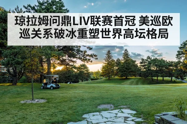 琼拉姆问鼎LIV联赛首冠 美巡欧巡关系破冰重塑世界高坛格局